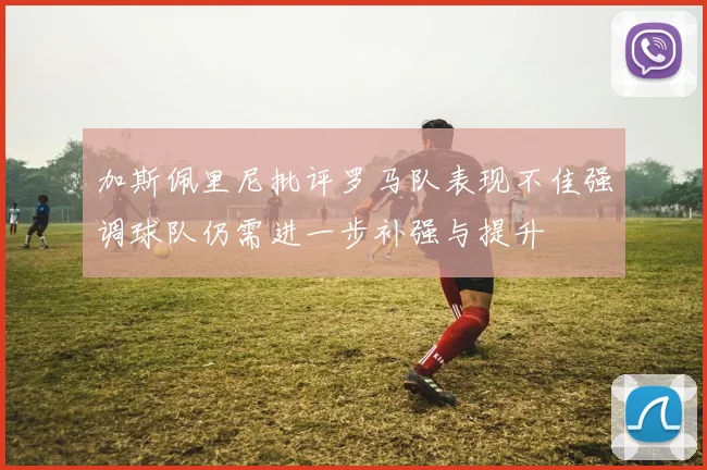 加斯佩里尼批评罗马队表现不佳强调球队仍需进一步补强与提升