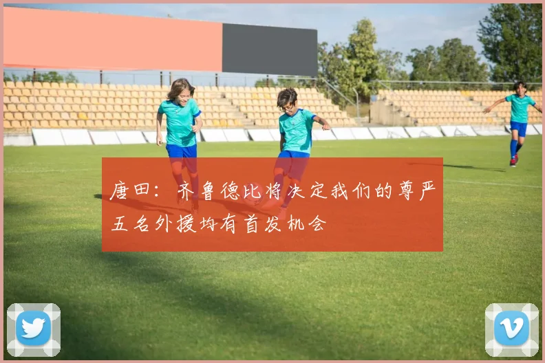 唐田：齐鲁德比将决定我们的尊严五名外援均有首发机会