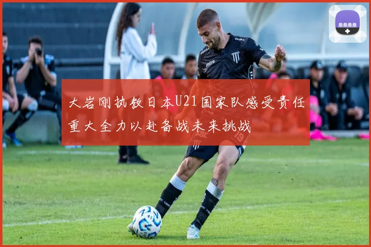 大岩刚执教日本U21国家队感受责任重大全力以赴备战未来挑战