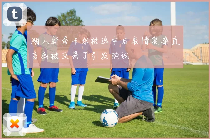 湖人新秀卡尔被选中后表情复杂直言我被交易了引发热议