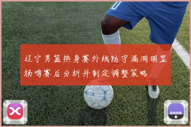 辽宁男篮热身赛外线防守漏洞明显杨鸣赛后分析并制定调整策略