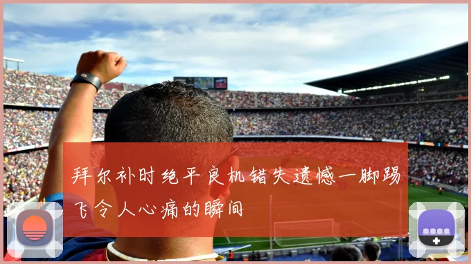 拜尔补时绝平良机错失遗憾一脚踢飞令人心痛的瞬间
