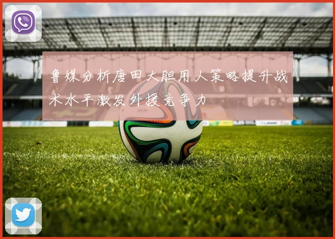 鲁媒分析唐田大胆用人策略提升战术水平激发外援竞争力